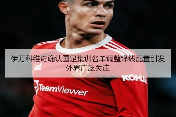 伊万科维奇确认国足集训名单调整锋线配置引发外界广泛关注